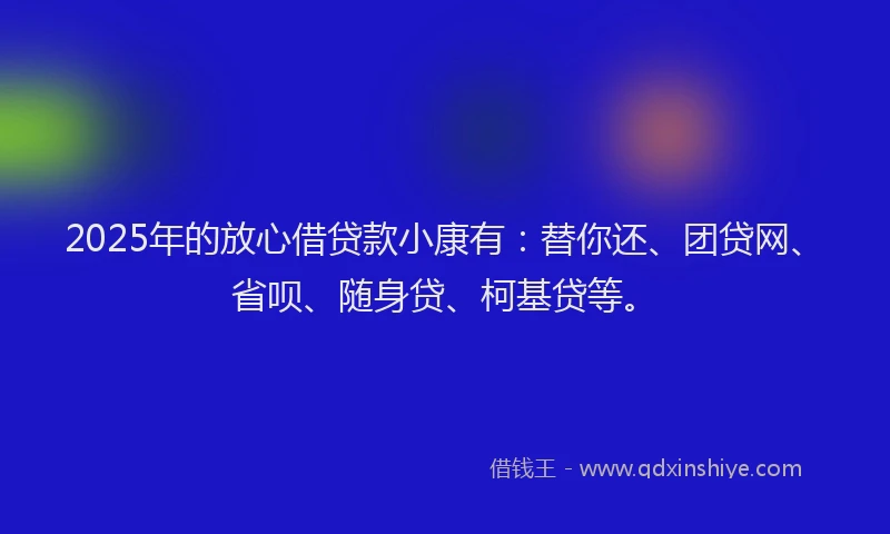 2025年的放心借贷款小康有：替你还、团贷网、省呗、随身贷、柯基贷等。