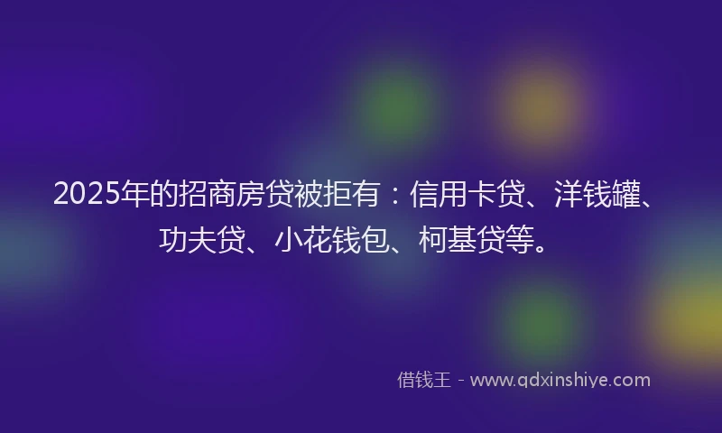 2025年的招商房贷被拒有：信用卡贷、洋钱罐、功夫贷、小花钱包、柯基贷等。