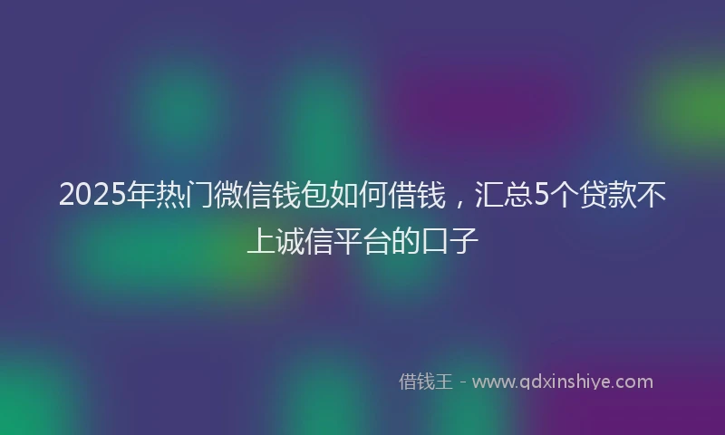2025年热门微信钱包如何借钱，汇总5个贷款不上诚信平台的口子