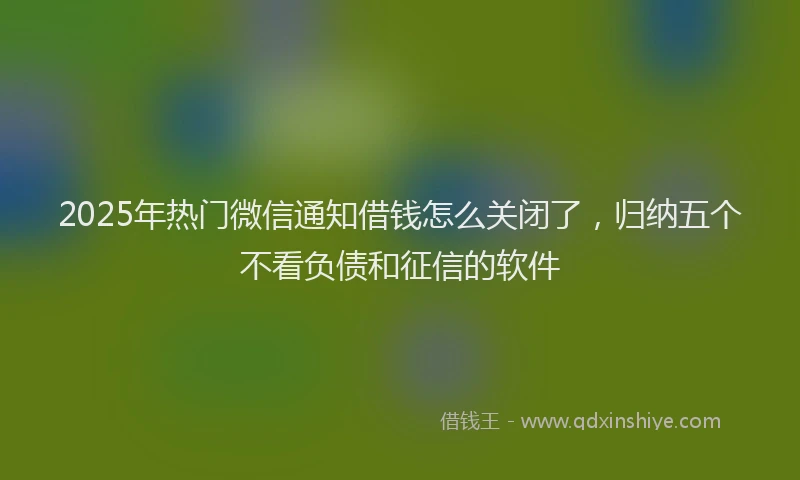 2025年热门微信通知借钱怎么关闭了，归纳五个不看负债和征信的软件