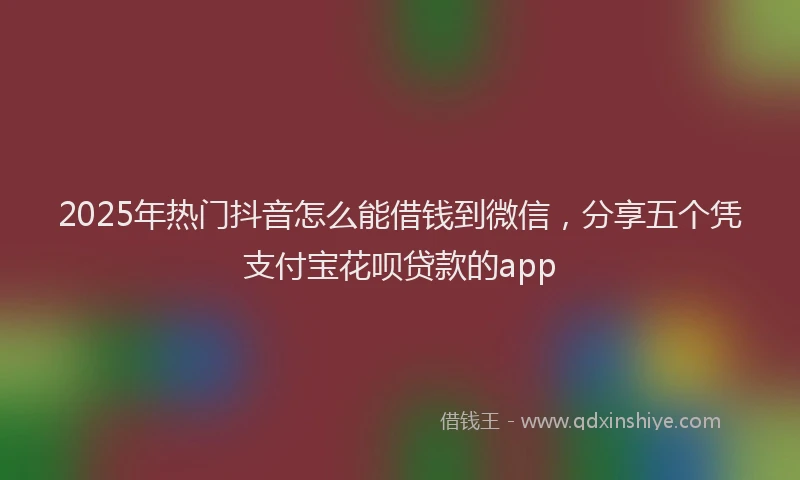 2025年热门抖音怎么能借钱到微信，分享五个凭支付宝花呗贷款的app