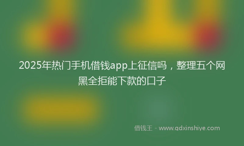 2025年热门手机借钱app上征信吗，整理五个网黑全拒能下款的口子