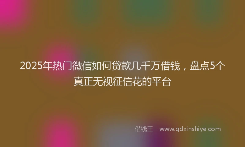 2025年热门微信如何贷款几千万借钱，盘点5个真正无视征信花的平台