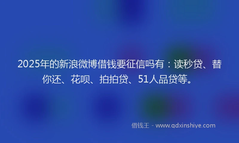 2025年的新浪微博借钱要征信吗有：读秒贷、替你还、花呗、拍拍贷、51人品贷等。