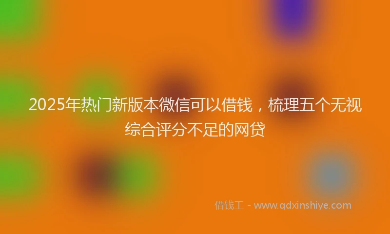 2025年热门新版本微信可以借钱，梳理五个无视综合评分不足的网贷