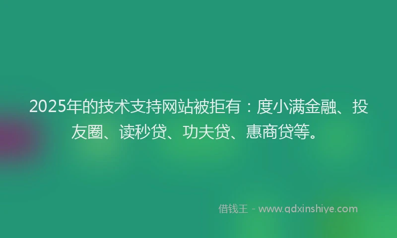2025年的技术支持网站被拒有：度小满金融、投友圈、读秒贷、功夫贷、惠商贷等。