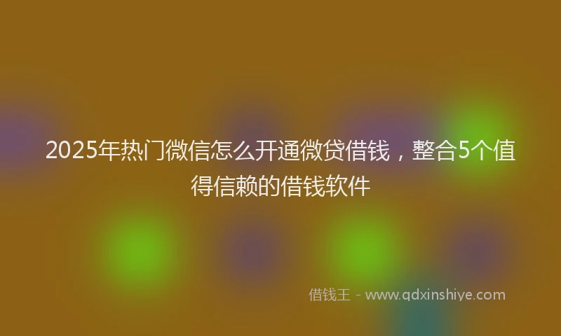 2025年热门微信怎么开通微贷借钱，整合5个值得信赖的借钱软件