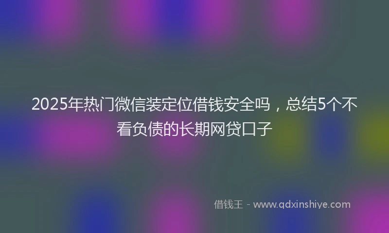 2025年热门微信装定位借钱安全吗，总结5个不看负债的长期网贷口子