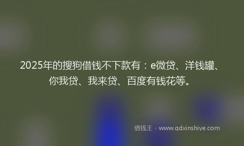 2025年的搜狗借钱不下款有：e微贷、洋钱罐、你我贷、我来贷、百度有钱花等。