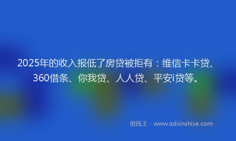 2025年的收入报低了房贷被拒有：维信卡卡贷、360借条、你我贷、人人贷、平安i贷等。