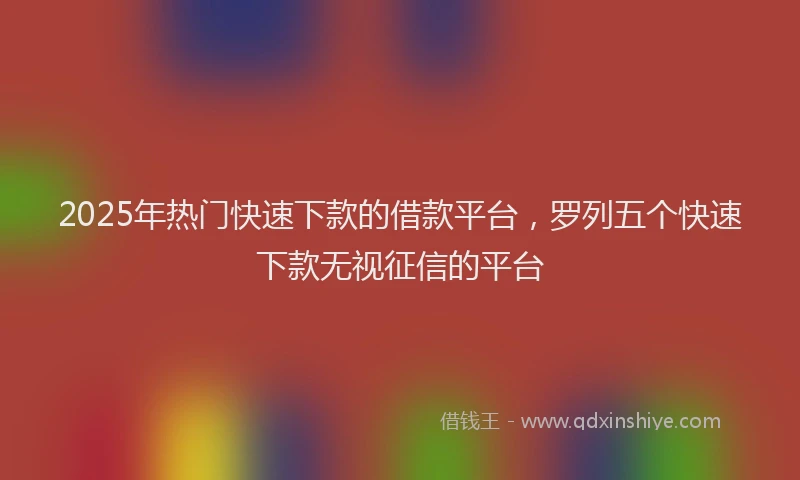 2025年热门快速下款的借款平台，罗列五个快速下款无视征信的平台