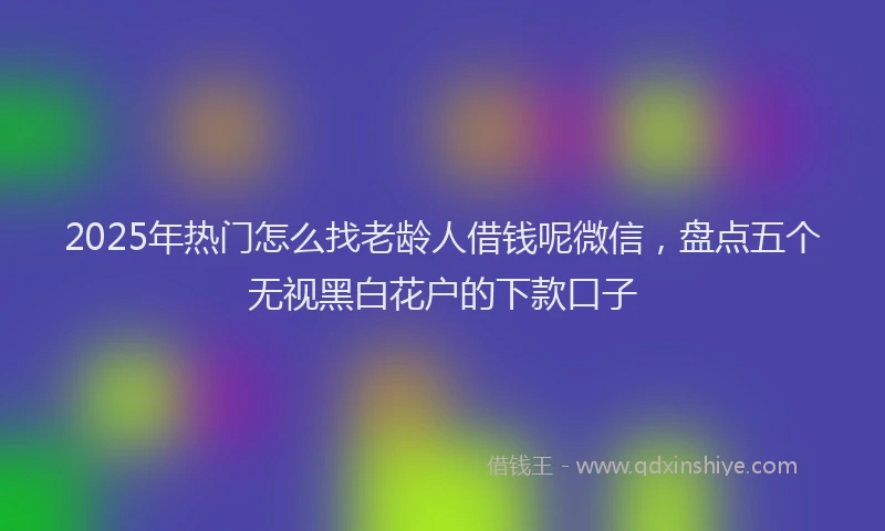 2025年热门怎么找老龄人借钱呢微信，盘点五个无视黑白花户的下款口子