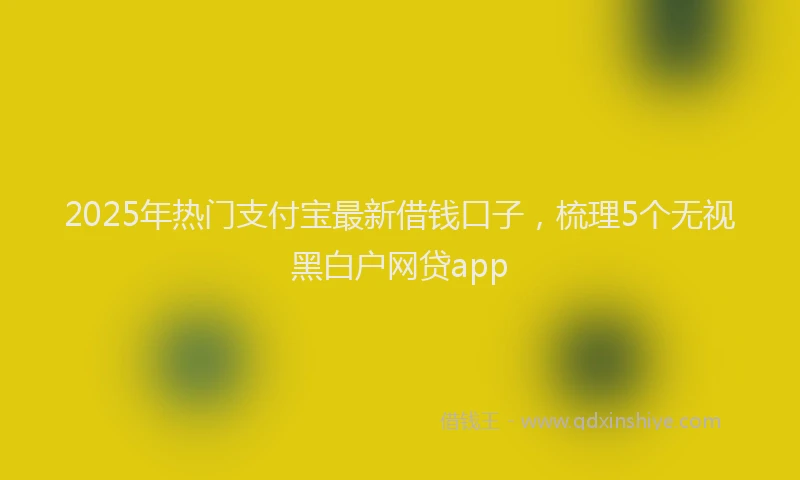 2025年热门支付宝最新借钱口子，梳理5个无视黑白户网贷app