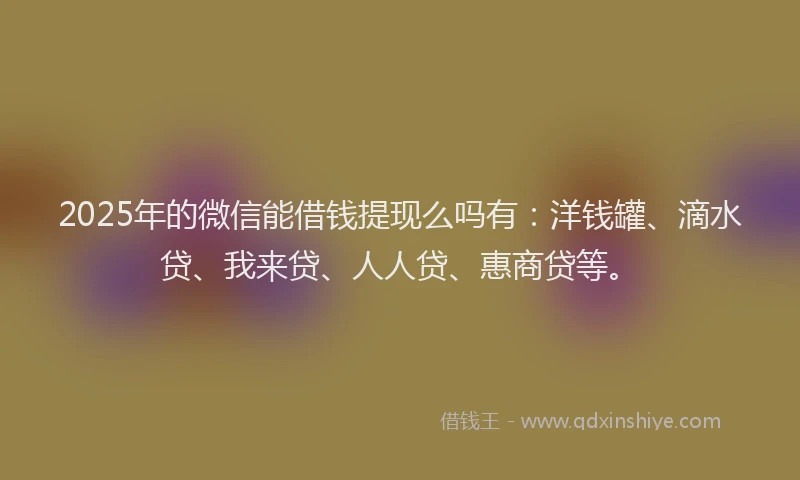 2025年的微信能借钱提现么吗有：洋钱罐、滴水贷、我来贷、人人贷、惠商贷等。
