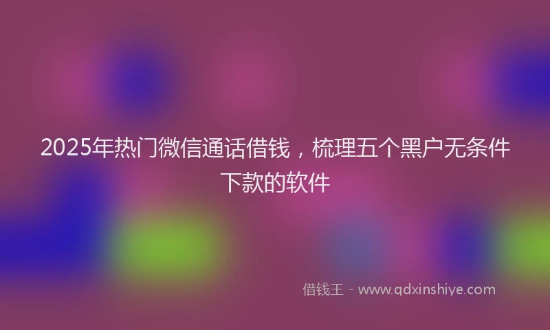 2025年热门微信通话借钱，梳理五个黑户无条件下款的软件