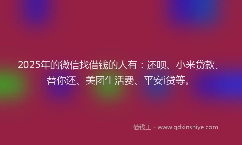 2025年的微信找借钱的人有：还呗、小米贷款、替你还、美团生活费、平安i贷等。