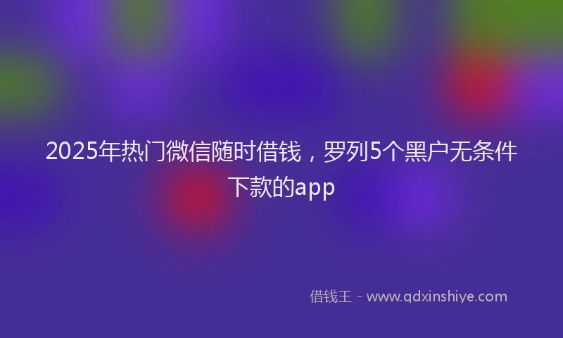 2025年热门微信随时借钱，罗列5个黑户无条件下款的app