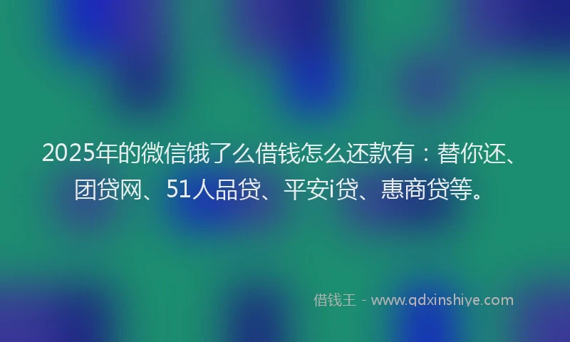 2025年的微信饿了么借钱怎么还款有：替你还、团贷网、51人品贷、平安i贷、惠商贷等。