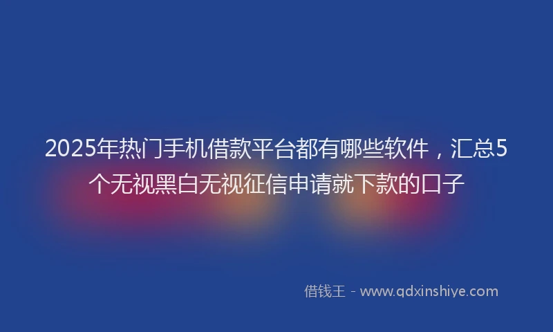 2025年热门手机借款平台都有哪些软件，汇总5个无视黑白无视征信申请就下款的口子