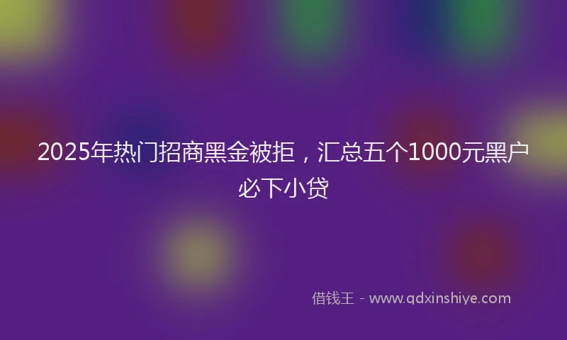 2025年热门招商黑金被拒，汇总五个1000元黑户必下小贷