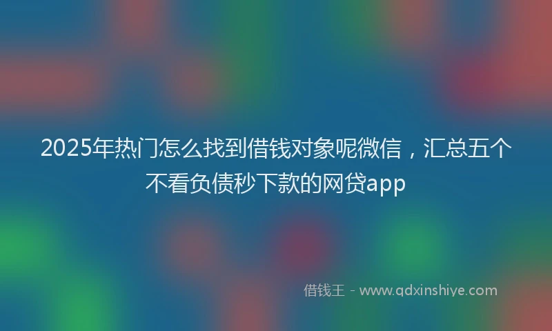 2025年热门怎么找到借钱对象呢微信，汇总五个不看负债秒下款的网贷app