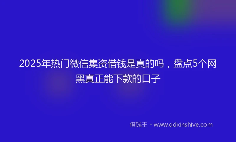 2025年热门微信集资借钱是真的吗，盘点5个网黑真正能下款的口子