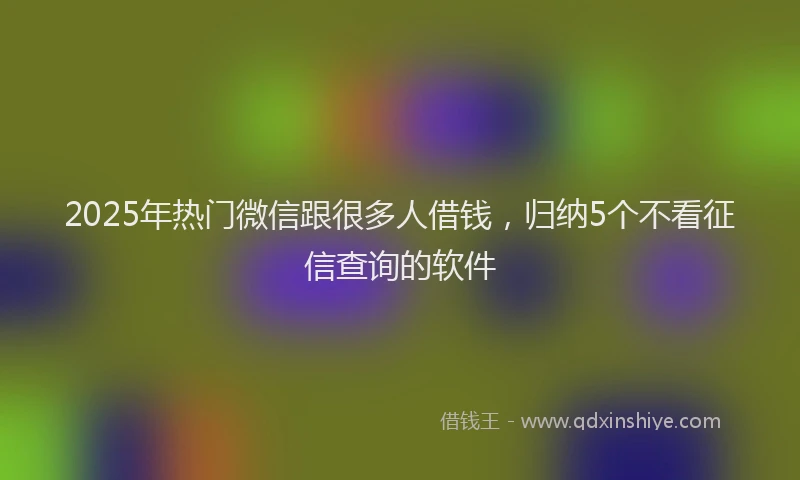 2025年热门微信跟很多人借钱，归纳5个不看征信查询的软件