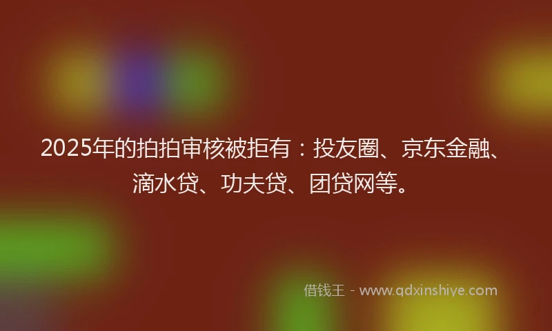 2025年的拍拍审核被拒有：投友圈、京东金融、滴水贷、功夫贷、团贷网等。