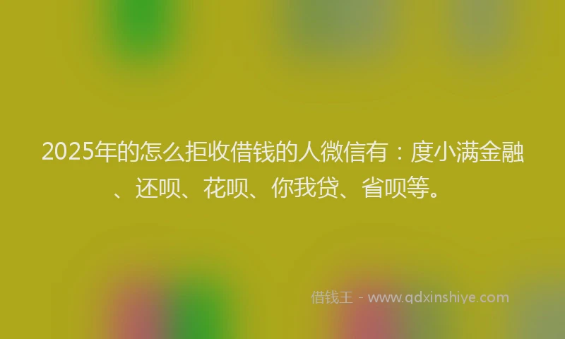 2025年的怎么拒收借钱的人微信有：度小满金融、还呗、花呗、你我贷、省呗等。