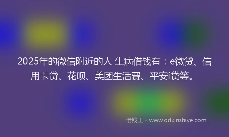 2025年的微信附近的人 生病借钱有：e微贷、信用卡贷、花呗、美团生活费、平安i贷等。
