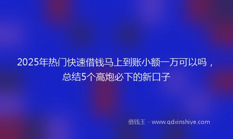 2025年热门快速借钱马上到账小额一万可以吗，总结5个高炮必下的新口子