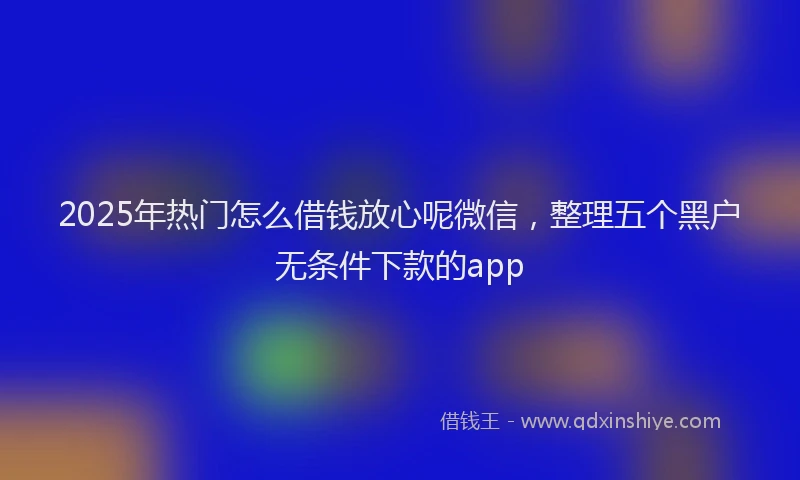 2025年热门怎么借钱放心呢微信，整理五个黑户无条件下款的app