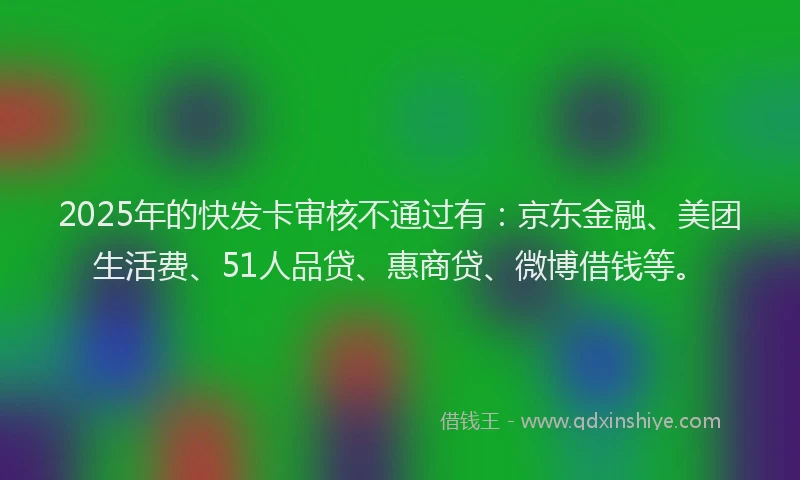 2025年的快发卡审核不通过有：京东金融、美团生活费、51人品贷、惠商贷、微博借钱等。