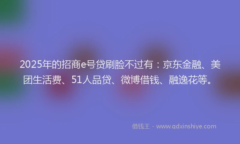 2025年的招商e号贷刷脸不过有：京东金融、美团生活费、51人品贷、微博借钱、融逸花等。