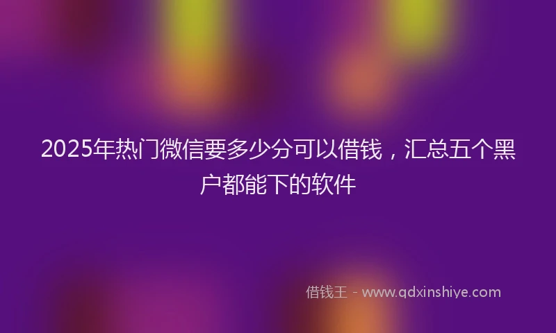 2025年热门微信要多少分可以借钱，汇总五个黑户都能下的软件