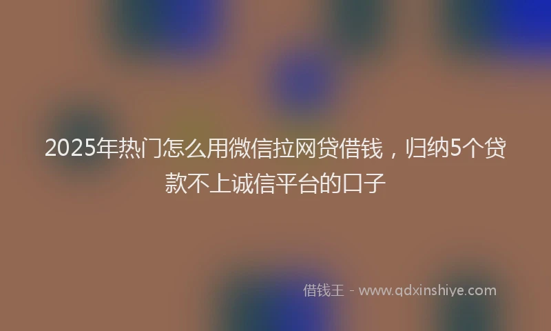 2025年热门怎么用微信拉网贷借钱，归纳5个贷款不上诚信平台的口子