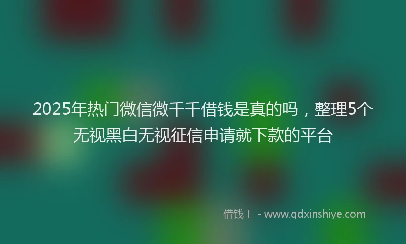 2025年热门微信微千千借钱是真的吗，整理5个无视黑白无视征信申请就下款的平台