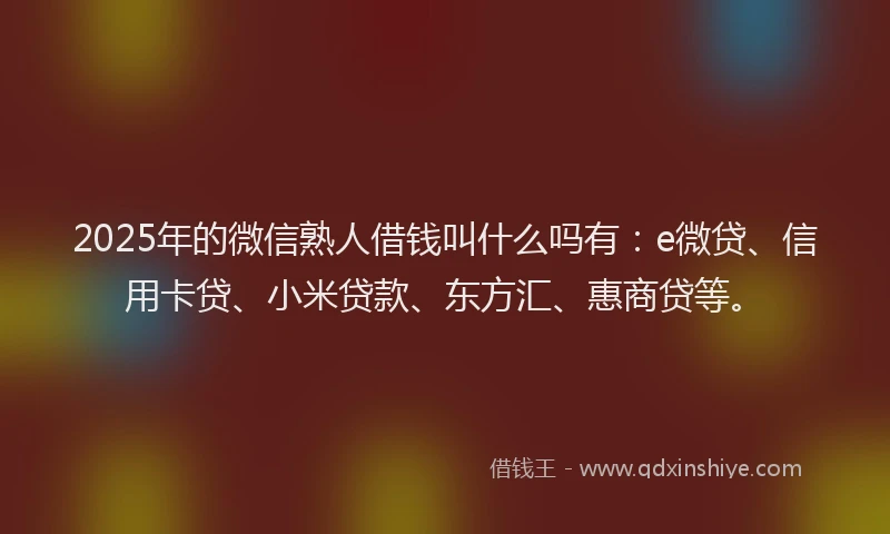 2025年的微信熟人借钱叫什么吗有：e微贷、信用卡贷、小米贷款、东方汇、惠商贷等。