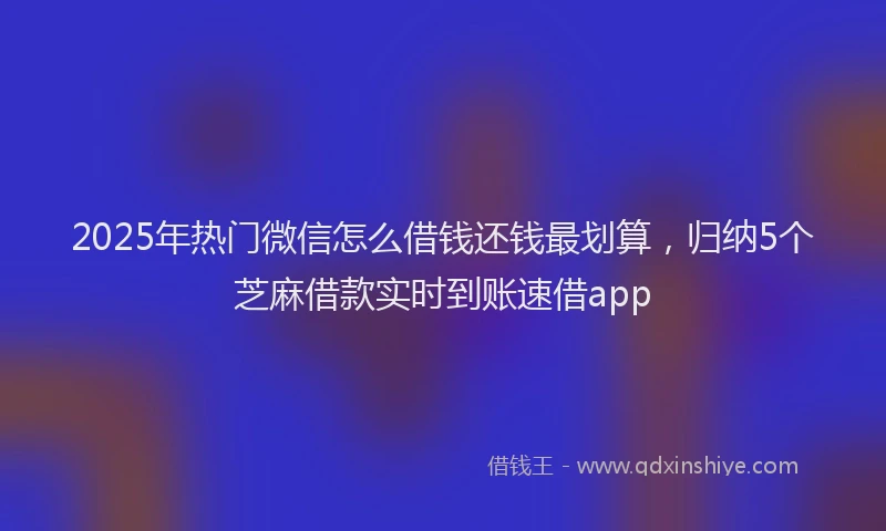 2025年热门微信怎么借钱还钱最划算，归纳5个芝麻借款实时到账速借app