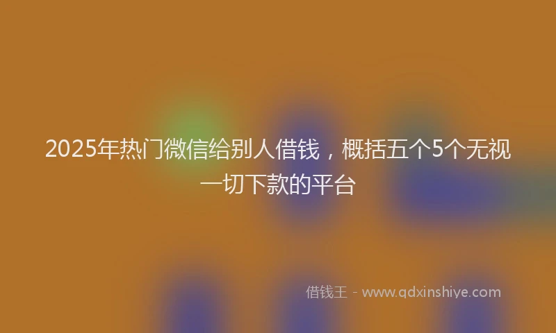 2025年热门微信给别人借钱，概括五个5个无视一切下款的平台