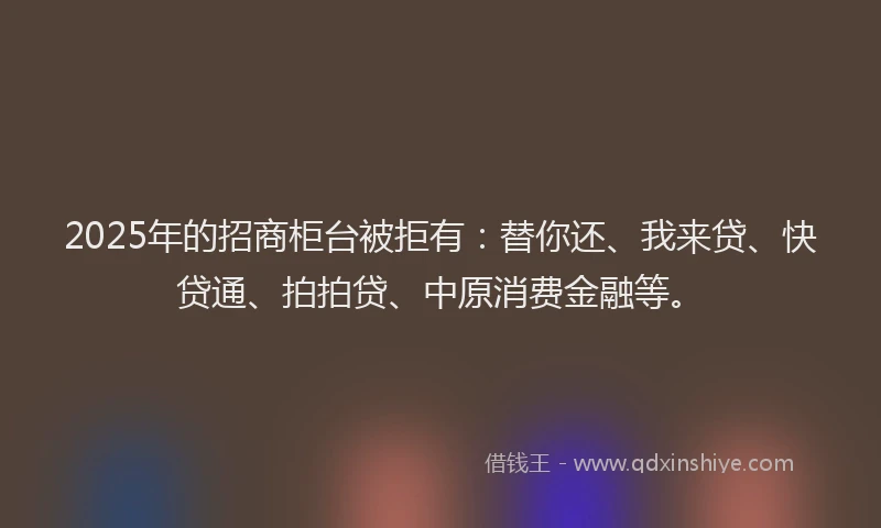 2025年的招商柜台被拒有：替你还、我来贷、快贷通、拍拍贷、中原消费金融等。