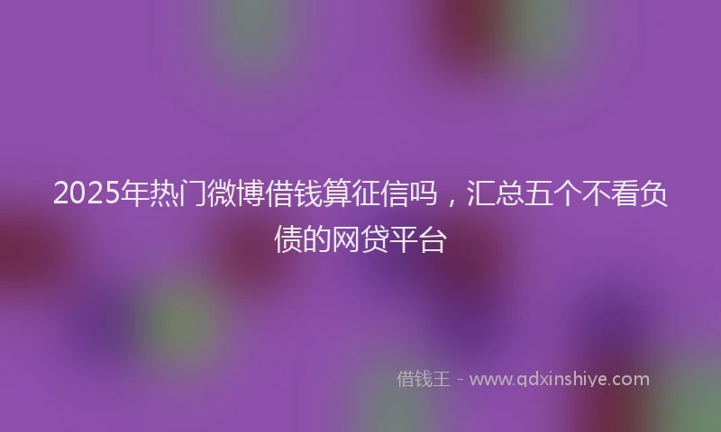 2025年热门微博借钱算征信吗，汇总五个不看负债的网贷平台