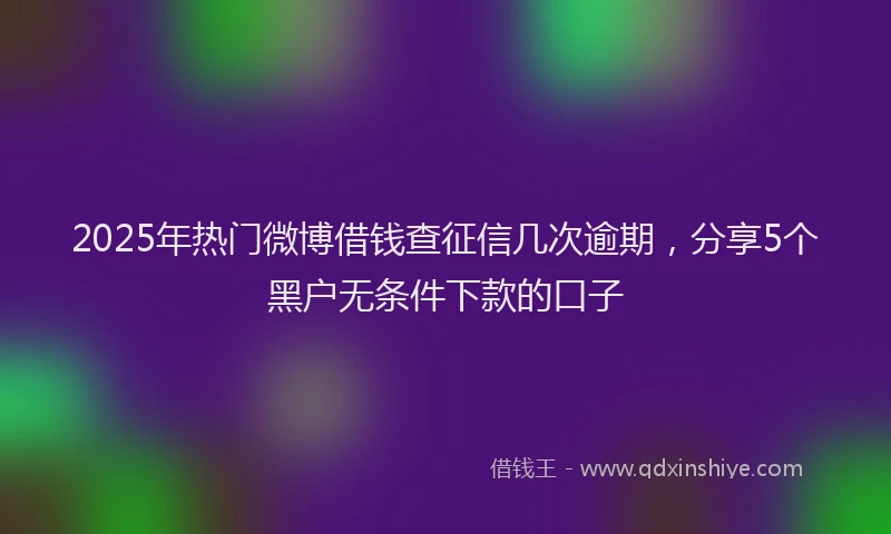 2025年热门微博借钱查征信几次逾期，分享5个黑户无条件下款的口子