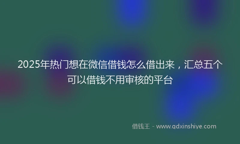 2025年热门想在微信借钱怎么借出来，汇总五个可以借钱不用审核的平台