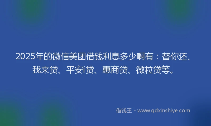 2025年的微信美团借钱利息多少啊有：替你还、我来贷、平安i贷、惠商贷、微粒贷等。