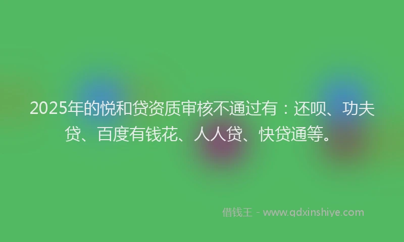 2025年的悦和贷资质审核不通过有：还呗、功夫贷、百度有钱花、人人贷、快贷通等。