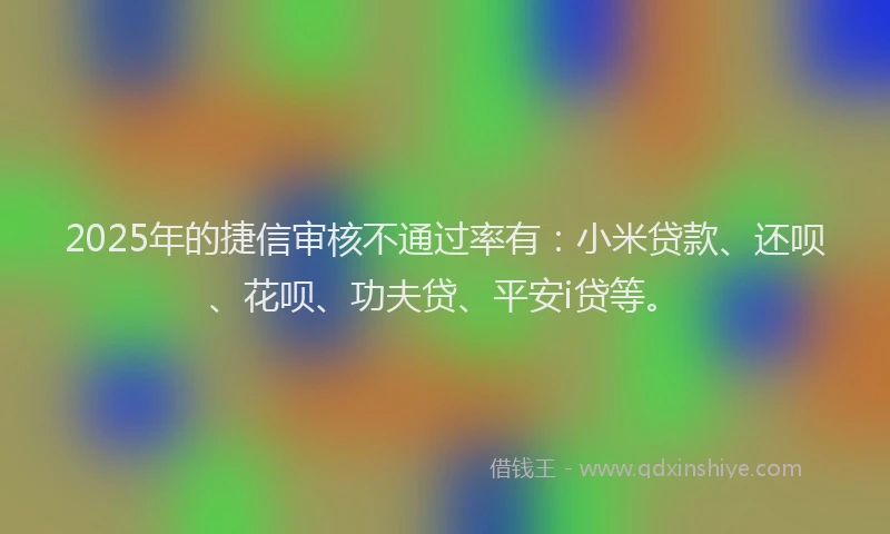 2025年的捷信审核不通过率有：小米贷款、还呗、花呗、功夫贷、平安i贷等。