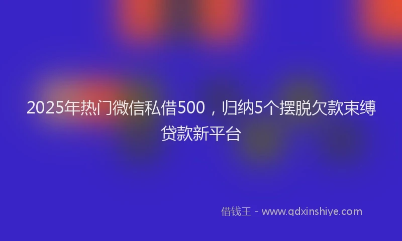 2025年热门微信私借500，归纳5个摆脱欠款束缚贷款新平台