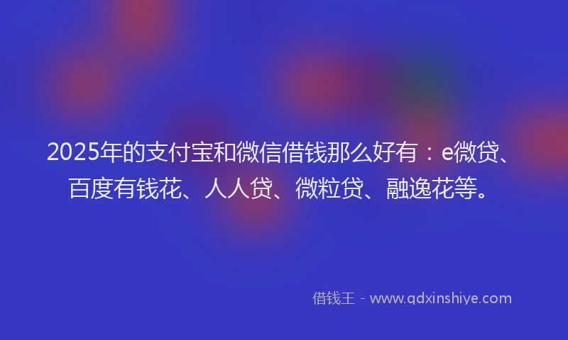2025年的支付宝和微信借钱那么好有：e微贷、百度有钱花、人人贷、微粒贷、融逸花等。