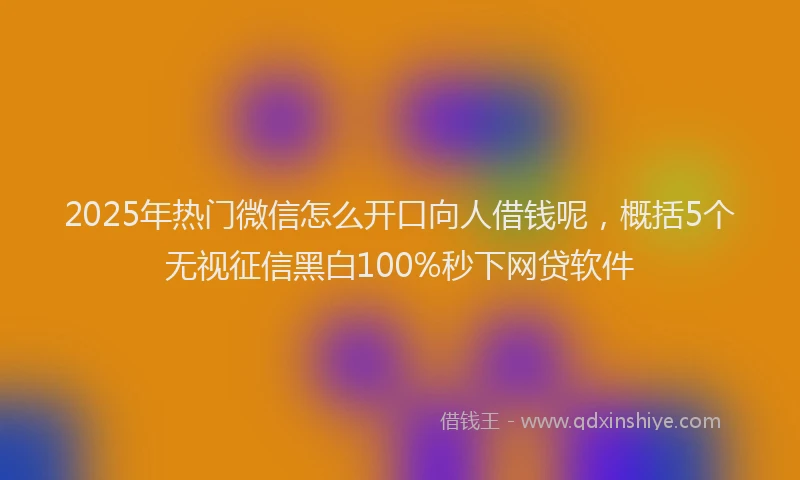 2025年热门微信怎么开口向人借钱呢，概括5个无视征信黑白100%秒下网贷软件